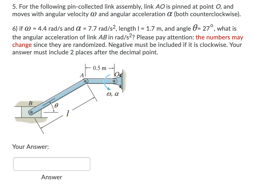 5. For the following pin-collected link assembly, link AO is pinned at point O, and
moves with angular velocity W and angular acceleration a (both counterclockwise).
6) if W = 4.4 rad/s and a = 7.7 rad/s2, length I = 1.7 m, and angle 0= 27°, what is
the angular acceleration of link AB in rad/s2? Please pay attention: the numbers may
change since they are randomized. Negative must be included if it is clockwise. Your
answer must include 2 places after the decimal point.
0.5 m
A
0, a
B
Your Answer:
Answer
