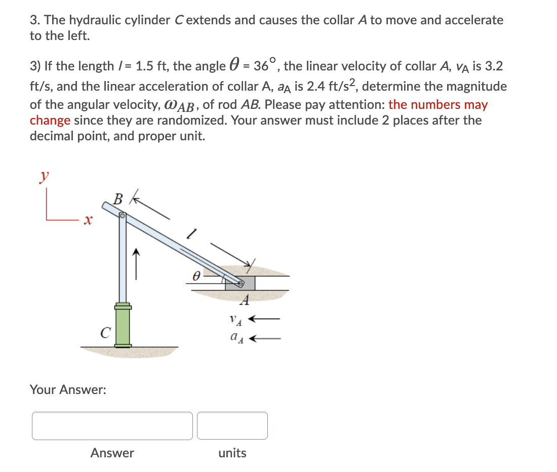 3. The hydraulic cylinder Cextends and causes the collar A to move and accelerate
to the left.
3) If the length /= 1.5 ft, the angle 0 = 36°, the linear velocity of collar A, Va is 3.2
ft/s, and the linear acceleration of collar A, aa is 2.4 ft/s?, determine the magnitude
of the angular velocity, WAB, of rod AB. Please pay attention: the numbers may
change since they are randomized. Your answer must include 2 places after the
decimal point, and proper unit.
y
Your Answer:
Answer
units
