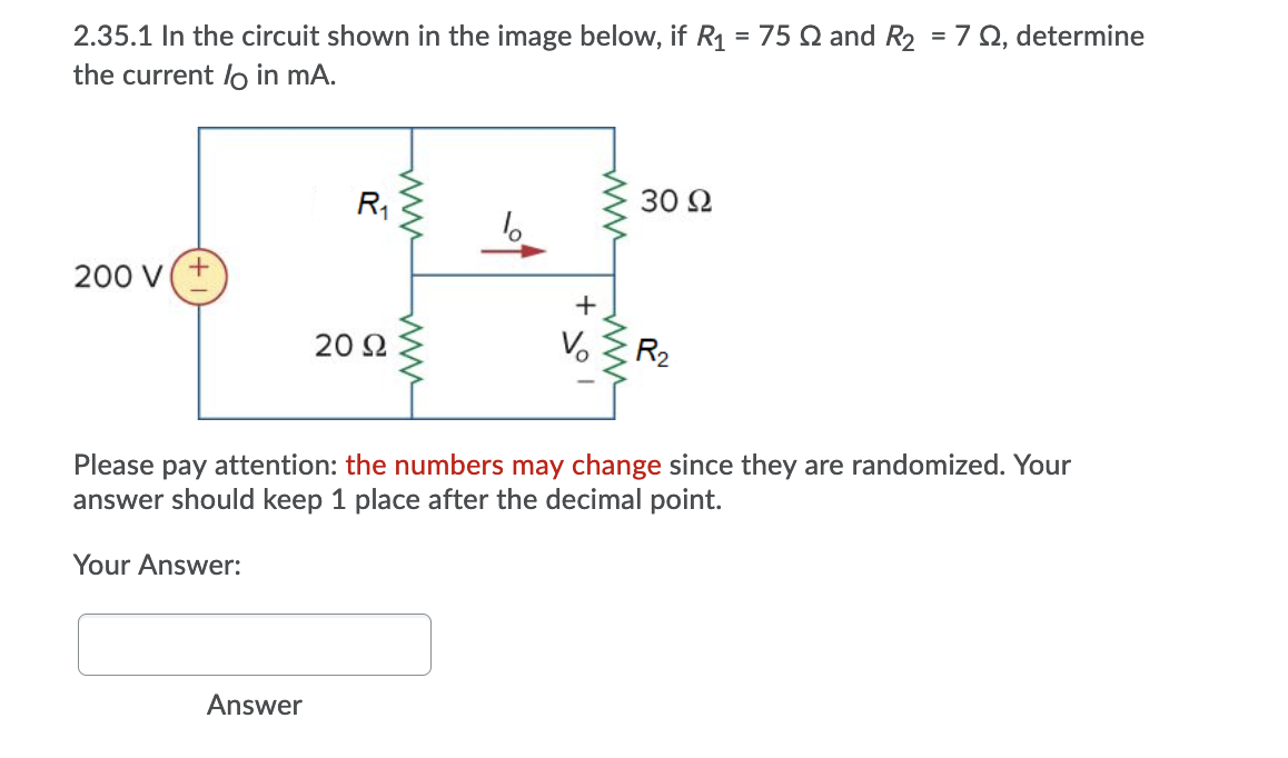 2.35.1 In the circuit shown in the image below, if R1 = 75 Q and R2 = 7 Q, determine
the current lo in mA.
R,
30 2
200 V(+
20 Ω
V.
R2
Please pay attention: the numbers may change since they are randomized. Your
answer should keep 1 place after the decimal point.
Your Answer:
Answer
ww
