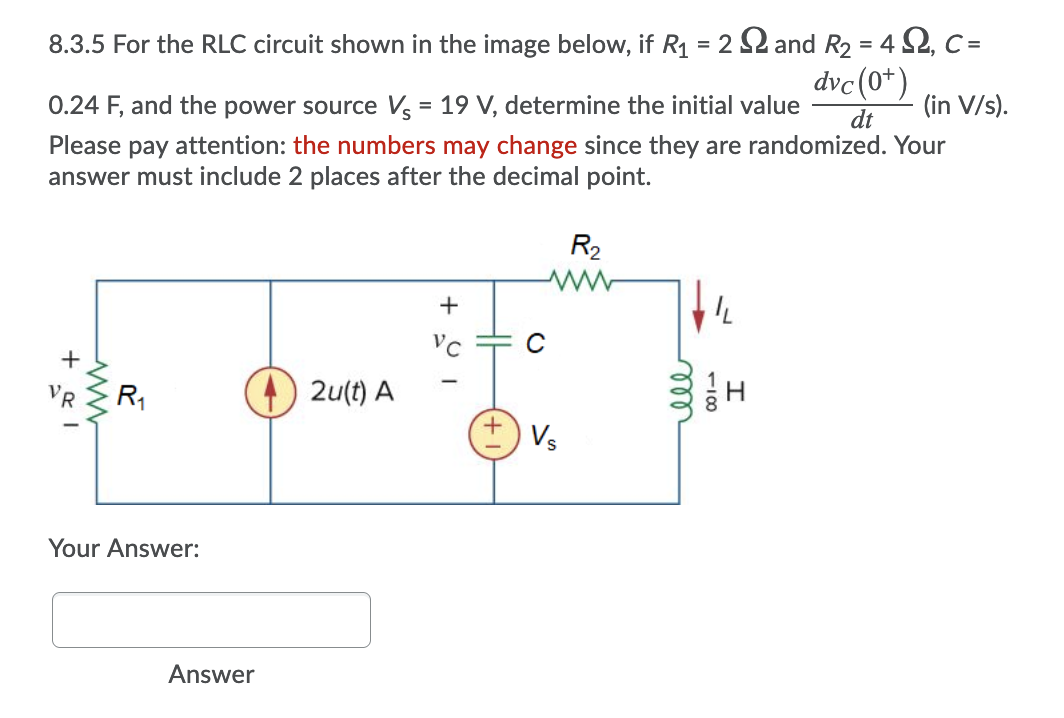 8.3.5 For the RLC circuit shown in the image below, if R1 = 2 2 and R2 = 4 S2, C =
dvc(0*)
0.24 F, and the power source V = 19 V, determine the initial value
(in V/s).
dt
Please pay attention: the numbers may change since they are randomized. Your
answer must include 2 places after the decimal point.
R2
Vc
+
VR
R1
2u(t) A
Vs
Your Answer:
Answer
ell
100
