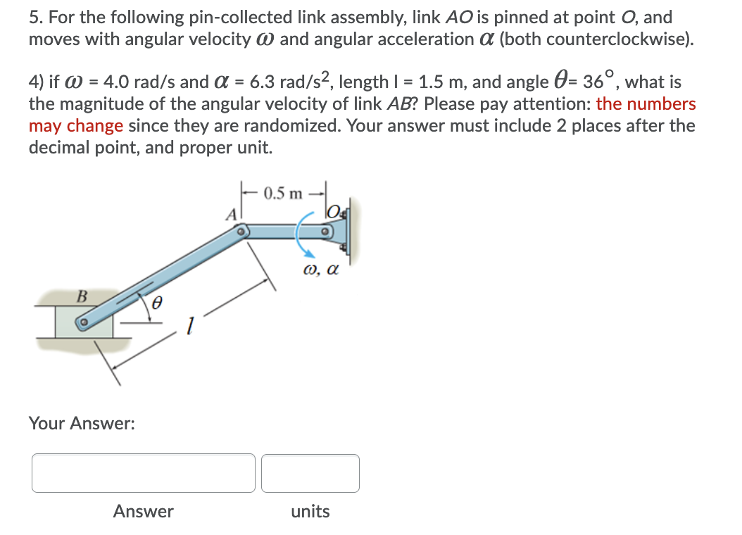 5. For the following pin-collected link assembly, link AO is pinned at point O, and
moves with angular velocity W and angular acceleration a (both counterclockwise).
4) if W = 4.0 rad/s and a = 6.3 rad/s2, length I = 1.5 m, and angle 0= 36°, what is
the magnitude of the angular velocity of link AB? Please pay attention: the numbers
may change since they are randomized. Your answer must include 2 places after the
decimal point, and proper unit.
0.5 m
0, a
B
Your Answer:
Answer
units

