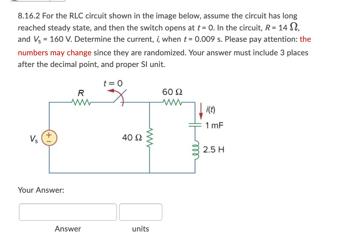 8.16.2 For the RLC circuit shown in the image below, assume the circuit has long
reached steady state, and then the switch opens at t = 0. In the circuit, R= 14 S2,
and Vs = 160 V. Determine the current, i, when t = 0.009 s. Please pay attention: the
numbers may change since they are randomized. Your answer must include 3 places
after the decimal point, and proper Sl unit.
t = 0
R
60 2
i(t)
1 mF
Vs
40 2
2.5 H
Your Answer:
Answer
units
