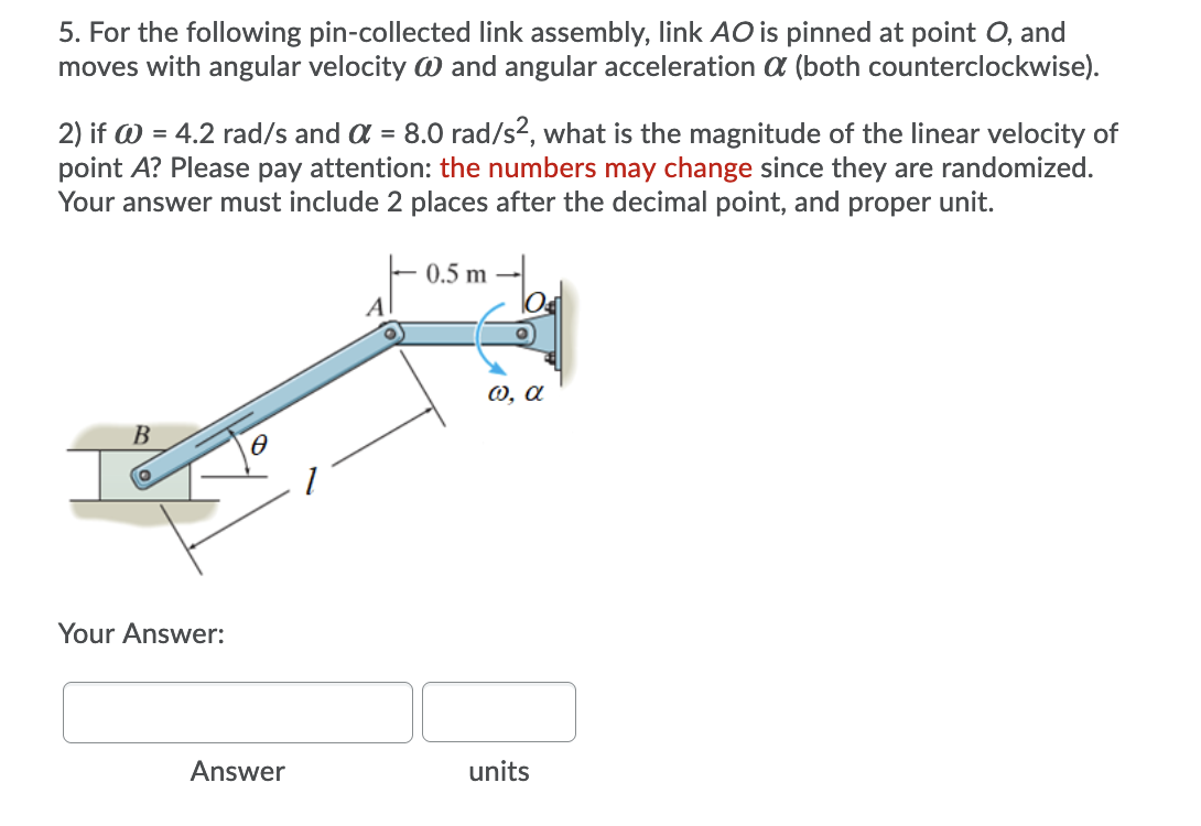 5. For the following pin-collected link assembly, link AO is pinned at point O, and
moves with angular velocity W and angular acceleration a (both counterclockwise).
2) if W = 4.2 rad/s and a = 8.0 rad/s2, what is the magnitude of the linear velocity of
point A? Please pay attention: the numbers may change since they are randomized.
Your answer must include 2 places after the decimal point, and proper unit.
0.5 m
A
0, a
B
Your Answer:
Answer
units
