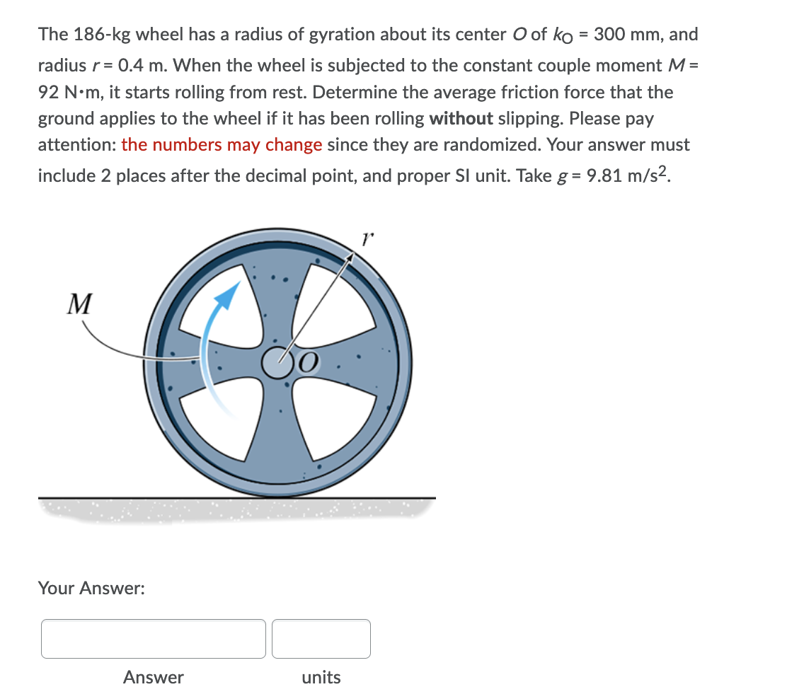 The 186-kg wheel has a radius of gyration about its center O of ko = 300 mm, and
radius r = 0.4 m. When the wheel is subjected to the constant couple moment M =
92 N.m, it starts rolling from rest. Determine the average friction force that the
ground applies to the wheel if it has been rolling without slipping. Please pay
attention: the numbers may change since they are randomized. Your answer must
include 2 places after the decimal point, and proper Sl unit. Take g = 9.81 m/s².
M
Your Answer:
units
Answer