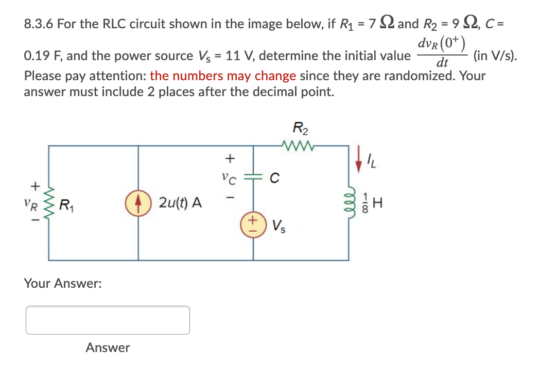 8.3.6 For the RLC circuit shown in the image below, if R1 = 7 2 and R2 = 9 52, C =
2, с-
%3D
dvr (0*)
(in V/s).
0.19 F, and the power source V = 11 V, determine the initial value
dt
Please pay attention: the numbers may change since they are randomized. Your
answer must include 2 places after the decimal point.
R2
C
R1
2u(t) A
+ Vs
Your Answer:
Answer
118
all
