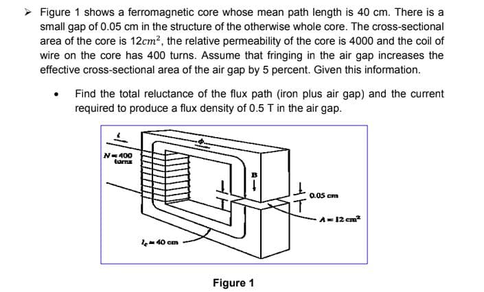 > Figure 1 shows a ferromagnetic core whose mean path length is 40 cm. There is a
small gap of 0.05 cm in the structure of the otherwise whole core. The cross-sectional
area of the core is 12cm2, the relative permeability of the core is 4000 and the coil of
wire on the core has 400 turns. Assume that fringing in the air gap increases the
effective cross-sectional area of the air gap by 5 percent. Given this information.
Find the total reluctance of the flux path (iron plus air gap) and the current
required to produce a flux density of 0.5 T in the air gap.
N=400
tums
0.05 cm
A=12 cm?
le-40 cm
Figure 1
