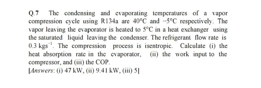 Q.7
compression cycle using R134a are 40°C and -5°C respectively. The
vapor leaving the evaporator is heated to 5°C in a heat exchanger using
the saturated liquid leaving the condenser. The refrigerant flow rate is
0.3 kgs. The compression process is isentropic. Calculate (i) the
heat absorption ratc in the cvaporator, (ii) the work input to the
compressor, and (iii) the COP.
|Answers: (i) 47 kW, (ii) 9.41 kW, (iii 5
The condensing and cvaporating temperatures of a vapor
