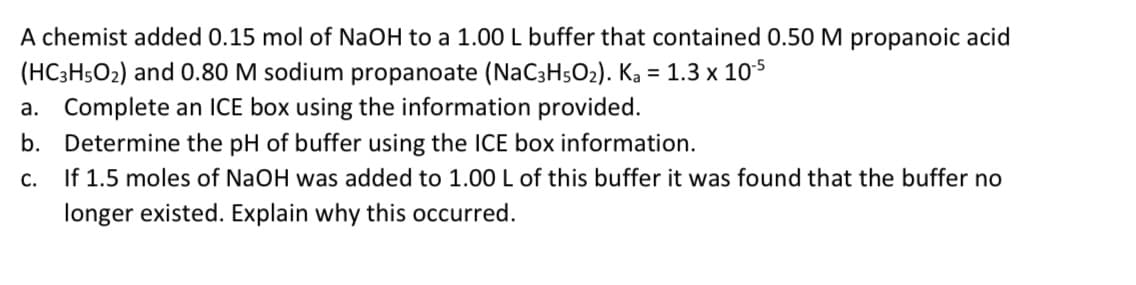 A chemist added 0.15 mol of NaOH to a 1.00 L buffer that contained 0.50 M propanoic acid
(HC3H5O2) and 0.80 M sodium propanoate (NaC3H5O2). Ka = 1.3 x 105
a. Complete an ICE box using the information provided.
b. Determine the pH of buffer using the ICE box information.
If 1.5 moles of NaOH was added to 1.00L of this buffer it was found that the buffer no
С.
longer existed. Explain why this occurred.
