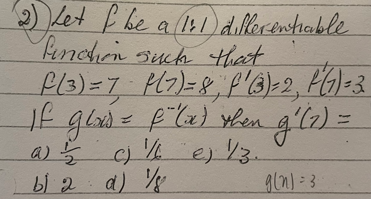 2) Let f be a (1:1)
Pinction such that
differenhable
f(3) = 7 P(7) = 8, f'(3)=2, P(1) -3
If glad = f (x) then g'(z) =
a) 1/2
c) // ej 1/3.
b) 2 α) 1/8
d)
9(n)=3