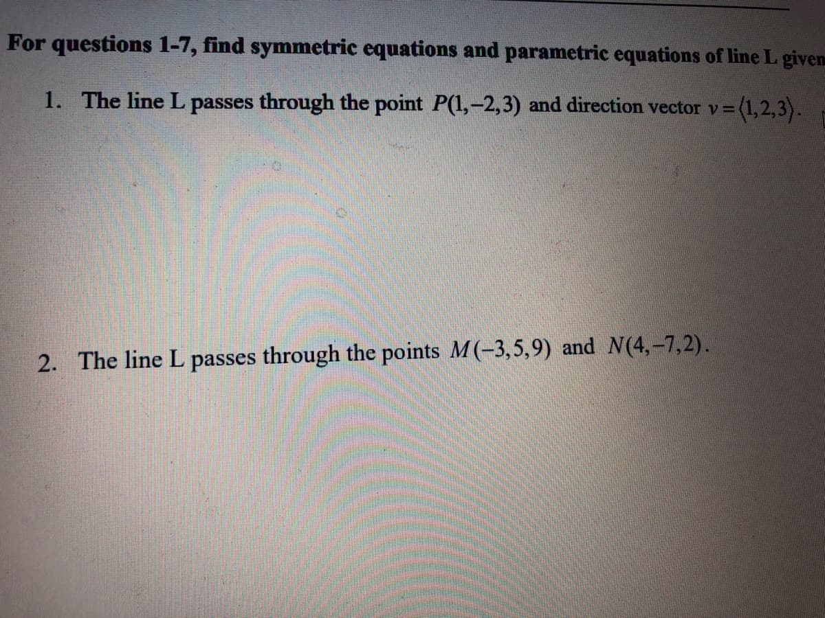 For questions 1-7, find symmetric equations and parametric equations of line L given
1. The line L passes through the point P(1,-2,3) and direction vector v= (1,2,3).
2. The line L passes through the points M(-3,5,9) and N(4,-7,2).

