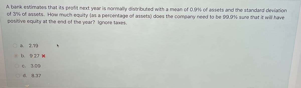 A bank estimates that its profit next year is normally distributed with a mean of 0.9% of assets and the standard deviation
of 3% of assets. How much equity (as a percentage of assets) does the company need to be 99.9% sure that it will have
positive equity at the end of the year? Ignore taxes.
a. 2.19
b. 9.27 x
c. 3.09
d. 8.37