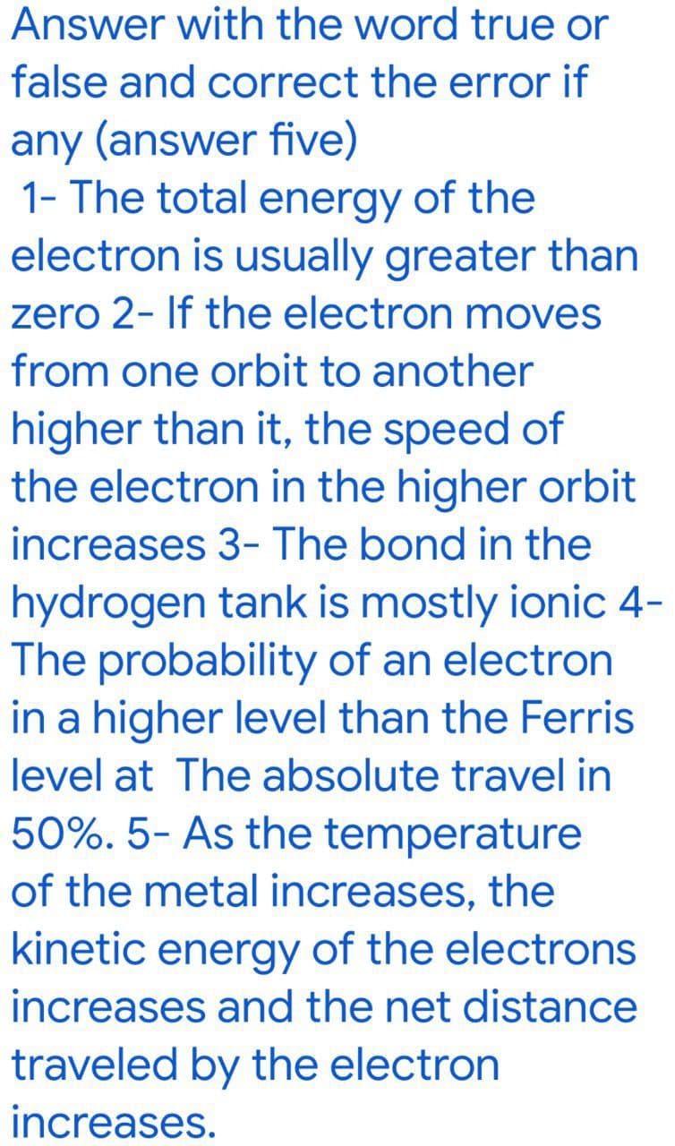 Answer with the word true or
false and correct the error if
any (answer five)
1- The total energy of the
electron is usually greater than
zero 2- If the electron moves
from one orbit to another
higher than it, the speed of
the electron in the higher orbit
increases 3- The bond in the
hydrogen tank is mostly ionic 4-
The probability of an electron
in a higher level than the Ferris
level at The absolute travel in
50%. 5- As the temperature
of the metal increases, the
kinetic energy of the electrons
increases and the net distance
traveled by the electron
increases.
