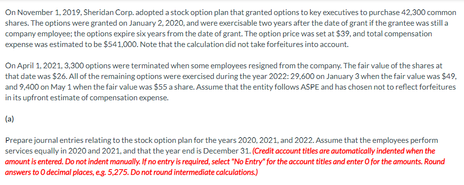 On November 1, 2019, Sheridan Corp. adopted a stock option plan that granted options to key executives to purchase 42,300 common
shares. The options were granted on January 2, 2020, and were exercisable two years after the date of grant if the grantee was still a
company employee; the options expire six years from the date of grant. The option price was set at $39, and total compensation
expense was estimated to be $541,000. Note that the calculation did not take forfeitures into account.
On April 1, 2021, 3,300 options were terminated when some employees resigned from the company. The fair value of the shares at
that date was $26. All of the remaining options were exercised during the year 2022: 29,600 on January 3 when the fair value was $49,
and 9,400 on May 1 when the fair value was $55 a share. Assume that the entity follows ASPE and has chosen not to reflect forfeitures
in its upfront estimate of compensation expense.
(a)
Prepare journal entries relating to the stock option plan for the years 2020, 2021, and 2022. Assume that the employees perform
services equally in 2020 and 2021, and that the year end is December 31. (Credit account titles are automatically indented when the
amount is entered. Do not indent manually. If no entry is required, select "No Entry" for the account titles and enter O for the amounts. Round
answers to O decimal places, e.g. 5,275. Do not round intermediate calculations.)
