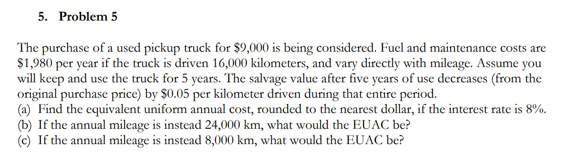 5. Problem 5
The purchase of a used pickup truck for $9,000 is being considered. Fuel and maintenance costs are
$1,980 per year if the truck is driven 16,000 kilometers, and vary directly with mileage. Assume you
will keep and use the truck for 5 years. The salvage value after five years of use decreases (from the
original purchase price) by $0.05 per kilometer driven during that entire period.
(a) Find the equivalent uniform annual cost, rounded to the nearest dollar, if the interest rate is 8%.
(b) If the annual mileage is instead 24,000 km, what would the EUAC be?
(c) If the annual mileage is instead 8,000 km, what would the EUAC be?
