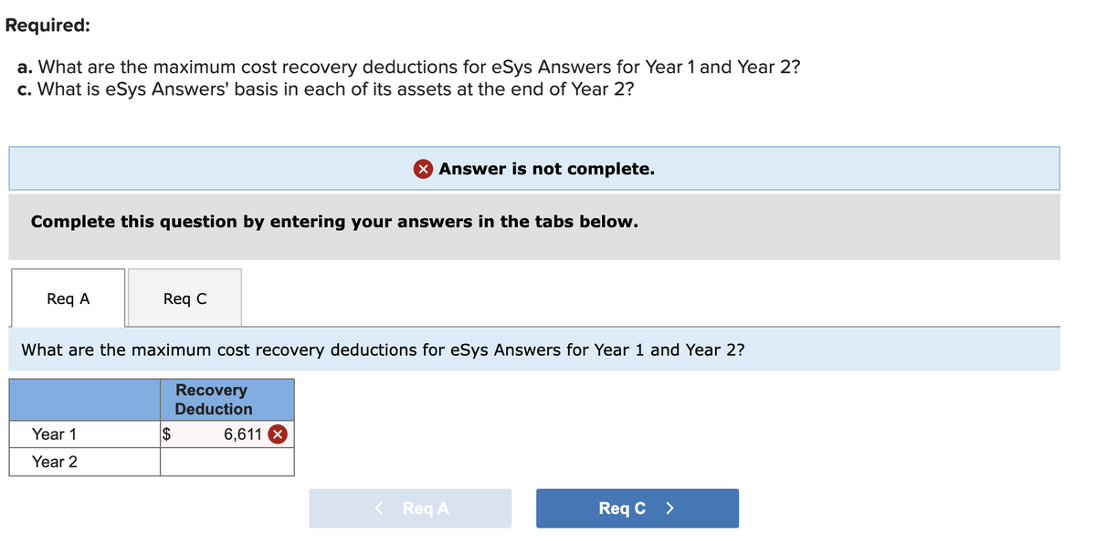 Required:
a. What are the maximum cost recovery deductions for eSys Answers for Year 1 and Year 2?
c. What is eSys Answers' basis in each of its assets at the end of Year 2?
X Answer is not complete.
Complete this question by entering your answers in the tabs below.
Req A
Req C
What are the maximum cost recovery deductions for eSys Answers for Year 1 and Year 2?
Recovery
Deduction
Year 1
2$
6,611
Year 2
Req A
Req C >
