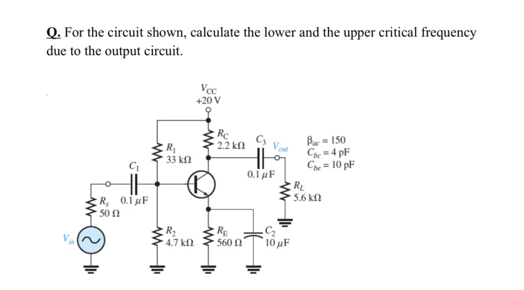 Q. For the circuit shown, calculate the lower and the upper critical frequency
due to the output circuit.
Vcc
+20 V
오
Rc
C3
Bac = 150
Cbc = 4 pF
Che = 10 pF
R1
33 kM
2.2 kM
V out
C1
0.1 μ F
RL
5.6 kN
R 0.1 µF
50 Ω
R2
4.7 kM
RĘ
560 N
C2
10 µF
Vin
