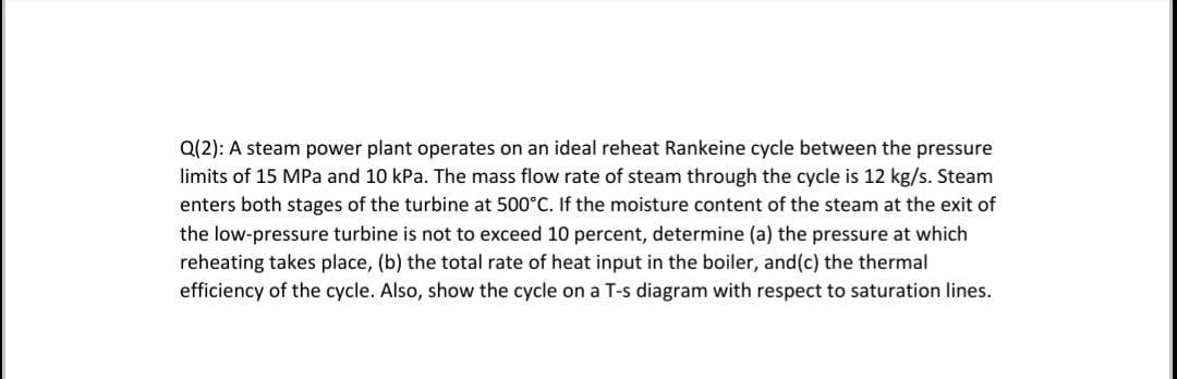 Q(2): A steam power plant operates on an ideal reheat Rankeine cycle between the pressure
limits of 15 MPa and 10 kPa. The mass flow rate of steam through the cycle is 12 kg/s. Steam
enters both stages of the turbine at 500°C. If the moisture content of the steam at the exit of
the low-pressure turbine is not to exceed 10 percent, determine (a) the pressure at which
reheating takes place, (b) the total rate of heat input in the boiler, and(c) the thermal
efficiency of the cycle. Also, show the cycle on a T-s diagram with respect to saturation lines.
