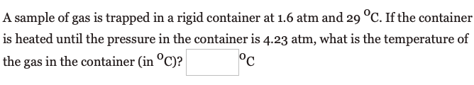 A sample of gas is trapped in a rigid container at 1.6 atm and 29 °C. If the container
is heated until the pressure in the container is 4.23 atm, what is the temperature of
the gas in the container (in °C)?
°c
