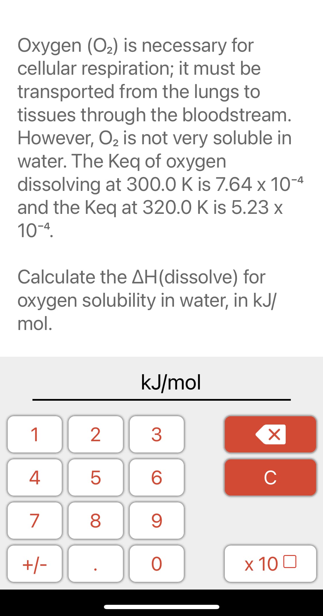 Oxygen (O2) is necessary for
cellular respiration; it must be
transported from the lungs to
tissues through the bloodstream.
However, O2 is not very soluble in
water. The Keq of oxygen
dissolving at 300.0 K is 7.64 x 10-4
and the Keq at 320.0 K is 5.23 x
10-ª.
Calculate the AH(dissolve) for
oxygen solubility in water, in kJ/
mol.
kJ/mol
1
3
4
C
7
8
+/-
х 100
2.
LO
