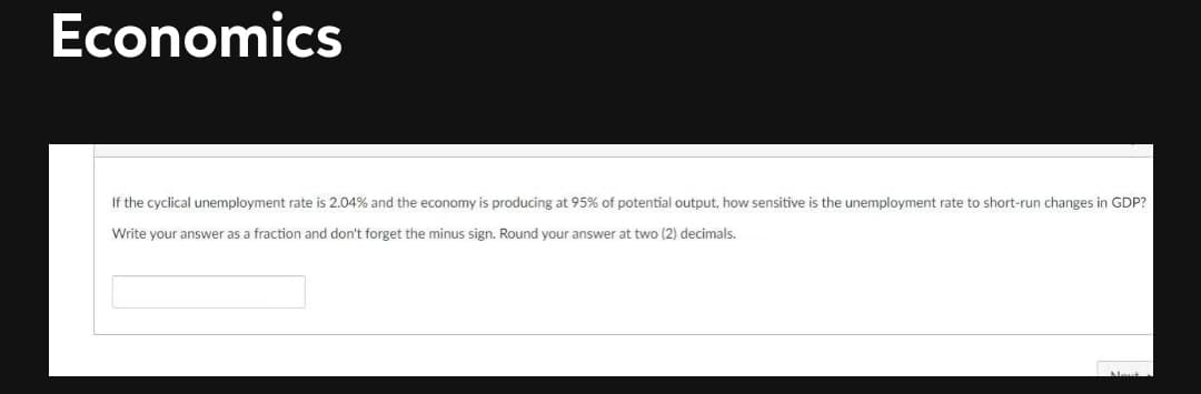 Economics
If the cyclical unemployment rate is 2.04% and the economy is producing at 95% of potential output, how sensitive is the unemployment rate to short-run changes in GDP?
Write your answer as a fraction and don't forget the minus sign. Round your answer at two (2) decimals.

