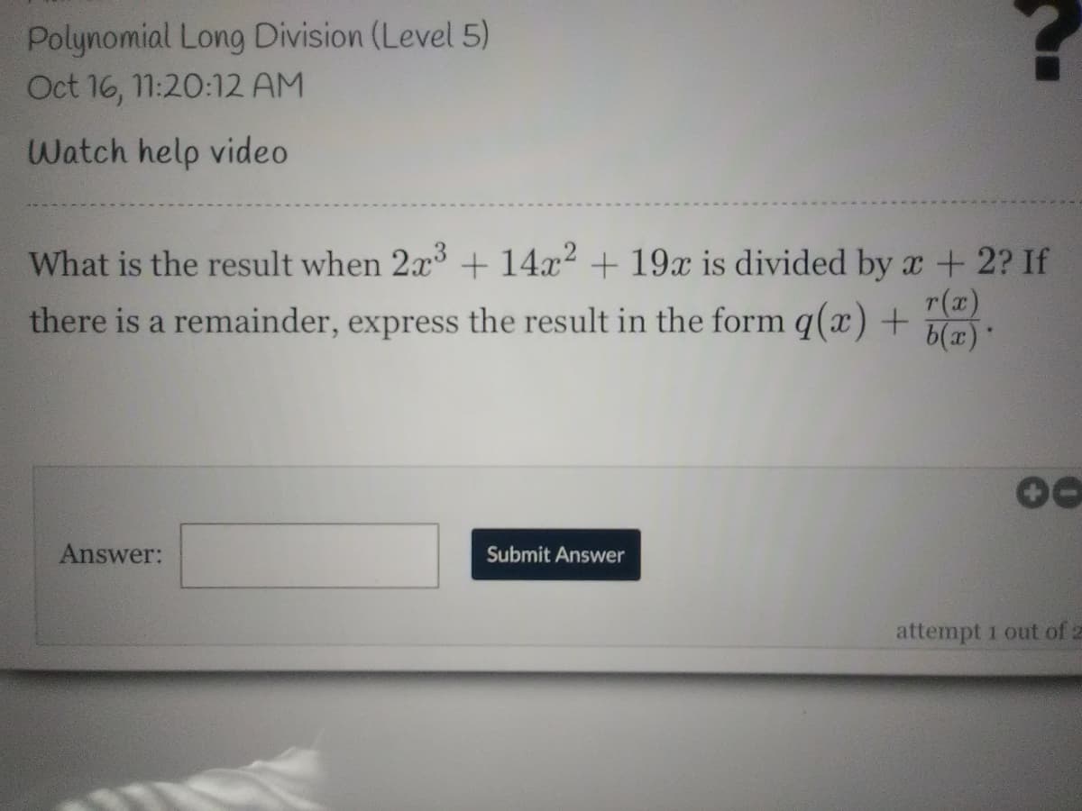 Polynomial Long Division (Level 5)
Oct 16, 11:20:12 AM
Watch help video
What is the result when 2x + 14x2 + 19x is divided by x + 2? If
r(x)
there is a remainder, express the result in the form q(x) + br:
. (2)q
Answer:
Submit Answer
attempt 1 out of z
