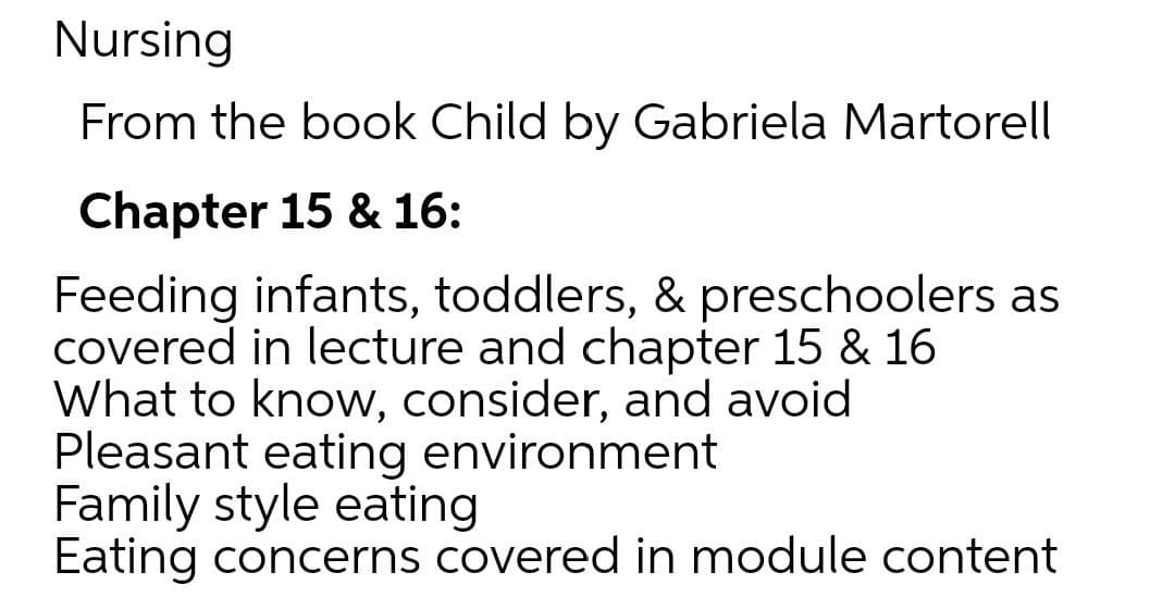 Nursing
From the book Child by Gabriela Martorel
Chapter 15 & 16:
Feeding infants, toddlers, & preschoolers as
covered in lecture and chapter 15 & 16
What to know, consider, and avoid
Pleasant eating environment
Family style eating
Eating concerns covered in module content
