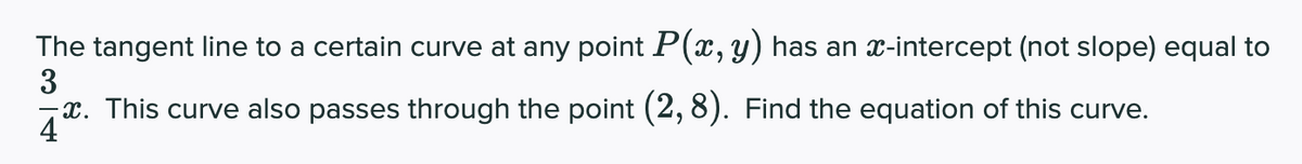 The tangent line to a certain curve at any point P(x,y) has an x-intercept (not slope) equal to
3
x. This curve also passes through the point (2, 8). Find the equation of this curve.
