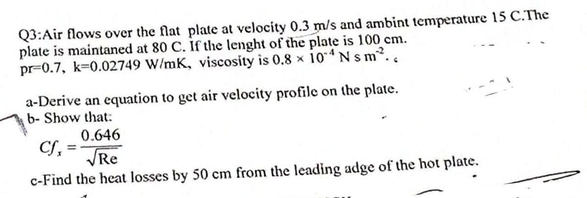 Q3:Air flows over the flat plate at velocity 0.3 m/s and ambint temperature 15 C.The
plate is maintaned at 80 C. If the lenght of the plate is 100 cm.
pr-0.7, k-0.02749 W/mK, viscosity is 0.8 x 104 N s m²..
a-Derive an equation to get air velocity profile on the plate.
b- Show that:
0.646
Cf=
√Re
c-Find the heat losses by 50 cm from the leading adge of the hot plate.