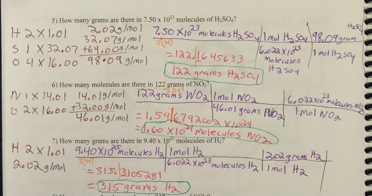 5) How many grams are there in 7.50 x 1023 molecules of H₂SO4?
23
Has
20029/mo! 7.50 X 102³ molecules H₂SO4/ 1 mol H₂ Soy 98,09 gram
H2X1.01
32.079/mol 3 (54)
SIX 32.07 +64.009/mol
6.022x10231 molit2 soy
04X16.00 98.09 g/mol
Molecules
12504
=1221645633
122 grams Hasoy
6) How many molecules are there in 122 grams of NO₂?
NIX 14.61 14.6/9/mol 122 grams WO₂1 mol NO₂
02X16.00 +32.009/mol
46001 grams PVD₂
+460019/mol = 1.59/679200/2 X 1024
= 1.60 X 10²4 Molecules Nos
7) How many grams are there in 9.40 x 1025 molecules of H₂?
H2X1.01 9.40X10 molecules H₂ Imol H₂
354)
2002 g/mol
6.022 X1023
=3153105281
=315 grams H₂
12.02 grams H₂/
³ molecules H₂ | 1 mol H₂
23
6.022×10 ™ melours n
Imol NO₂
COOLO