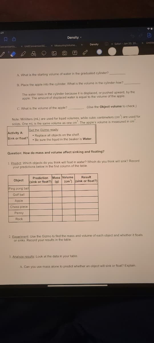 21
500
Density
O x Safari - Jan 20, 20.
X Untitle
Density
ConversionVo.
x UnitConversionSE..
x MeasuringVolume.
A. What is the starting volume of water in the graduated cylinder?
B. Place the apple into the cylinder. What is the volume in the cylinder how?
The water rises in the cylinder because it is displaced, or pushed upward, by the
apple. The amount of displaced water is equal to the volume of the apple.
C. What is the volume of the apple?
(Use the Object volume to check.)
Note: Milliliters (mL) are used for liquid volumes, while cubic centimeters (cm") are used for
solids. One mL is the same volume as one cm". The apple's volume is measured in cm".
Get the Gizmo ready:
Activity A:
• Replace all objects on the shelf.
• Be sure the liquid in the beaker is Water.
Sink or float?
Question: How do mass and volume affect sinking and floating?
1. Predict: Which objects do you think will float in water? Which do you think will sink? Record
your predictions below in the first column of the table.
Prediction Mass Volume
(sink or float?) (g)
Result
Object
(cm) (sink or float?)
Ping pong ball
Golf ball
Apple
Chess piece
Penny
Rock
2. Experiment: Use the Gizmo to find the mass and volume of each object and whether it floats
or sinks. Record your results in the table.
3. Analyze results: Look at the data in your table.
A. Can you use mass alone to predict whether an object will sink or float? Explain.
