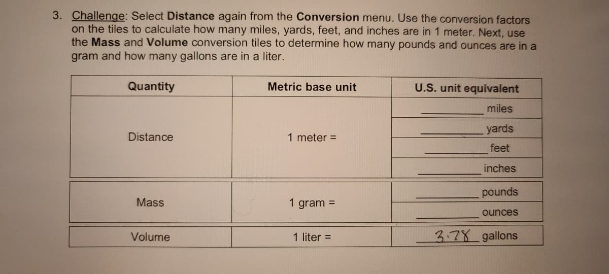 3. Challenge: Select Distance again from the Conversion menu. Use the conversion factors
on the tiles to calculate how many miles, yards, feet, and inches are in 1 meter. Next, use
the Mass and Volume conversion tiles to determine how many pounds and ounces are in a
gram and how many gallons are in a liter.
Quantity
Metric base unit
U.S. unit equivalent
miles
yards
Distance
1 meter =
feet
inches
pounds
Mass
1 gram =
ounces
Volume
3.78 gallons
1 liter =
