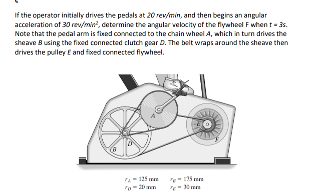 If the operator initially drives the pedals at 20 rev/min, and then begins an angular
acceleration of 30 rev/min?, determine the angular velocity of the flywheel F when t = 3s.
Note that the pedal arm is fixed connected to the chain wheel A, which in turn drives the
sheave B using the fixed connected clutch gear D. The belt wraps around the sheave then
drives the pulley E and fixed connected flywheel.
rA= 125 mm
rB = 175 mm
'D = 20 mm
rE = 30 mm
