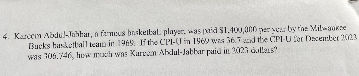 4. Kareem Abdul-Jabbar, a famous basketball player, was paid $1,400,000 per year by the Milwaukee
Bucks basketball team in 1969. If the CPI-U in 1969 was 36.7 and the CPI-U for December 2023
was 306.746, how much was Kareem Abdul-Jabbar paid in 2023 dollars?