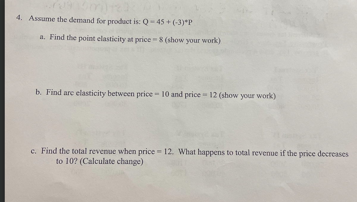 4. Assume the demand for product is: Q = 45+ (-3)*P
a. Find the point elasticity at price = 8 (show your work)
b. Find arc elasticity between price = 10 and price = 12 (show your work)
c. Find the total revenue when price = 12. What happens to total revenue if the price decreases
to 10? (Calculate change)