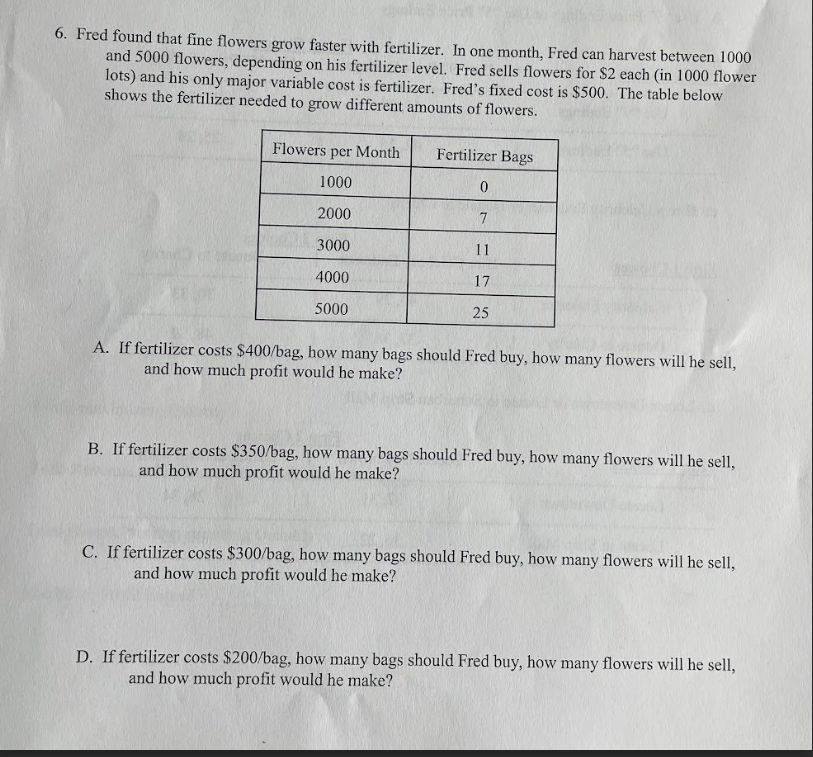 6. Fred found that fine flowers grow faster with fertilizer. In one month, Fred can harvest between 1000
and 5000 flowers, depending on his fertilizer level. Fred sells flowers for $2 each (in 1000 flower
lots) and his only major variable cost is fertilizer. Fred's fixed cost is $500. The table below
shows the fertilizer needed to grow different amounts of flowers.
Flowers per Month
Fertilizer Bags
1000
0
2000
7
3000
11
4000
17
5000
25
A. If fertilizer costs $400/bag, how many bags should Fred buy, how many flowers will he sell,
and how much profit would he make?
B. If fertilizer costs $350/bag, how many bags should Fred buy, how many flowers will he sell,
and how much profit would he make?
C. If fertilizer costs $300/bag, how many bags should Fred buy, how many flowers will he sell,
and how much profit would he make?
D. If fertilizer costs $200/bag, how many bags should Fred buy, how many flowers will he sell,
and how much profit would he make?