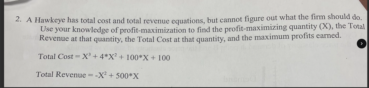 2. A Hawkeye has total cost and total revenue equations, but cannot figure out what the firm should do.
Use your knowledge of profit-maximization to find the profit-maximizing quantity (X), the Total
Revenue at that quantity, the Total Cost at that quantity, and the maximum profits earned.
Total Cost = X³+4*X² + 100*X + 100
Total Revenue = -X² + 500*X