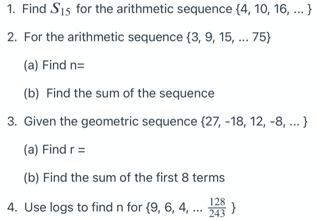 1. Find S15 for the arithmetic sequence {4, 10, 16, ... }
2. For the arithmetic sequence {3, 9, 15, ... 75}
(a) Find n=
(b) Find the sum of the sequence
3. Given the geometric sequence {27, -18, 12, -8, ... }
(a) Find r =
(b) Find the sum of the first 8 terms
128
4. Use logs to find n for {9, 6, 4, ..
243
.
