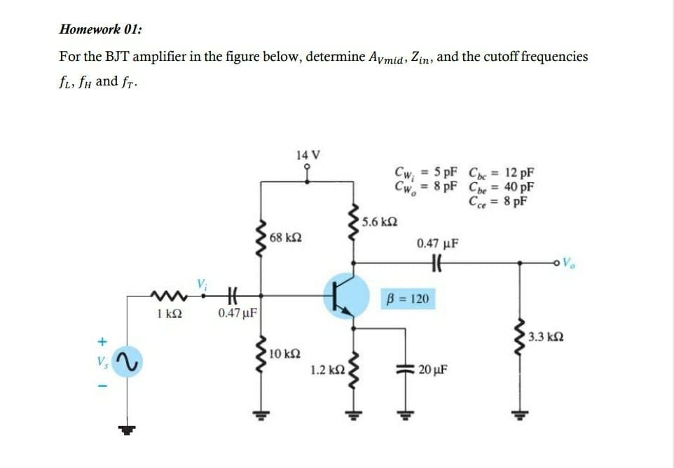 Homework 01:
For the BJT amplifier in the figure below, determine Avmid, Zin, and the cutoff frequencies
fi, fu and fr.
14 V
= 5 pF Ce = 12 pF
Cwi
Cw, = 8 pF Cbe = 40 pF
C = 8 pF
5.6 kN
68 k2
0.47 µF
B = 120
1 k2
0.47 µF
3.3 k2
10 k2
1.2 k2
20 µF
