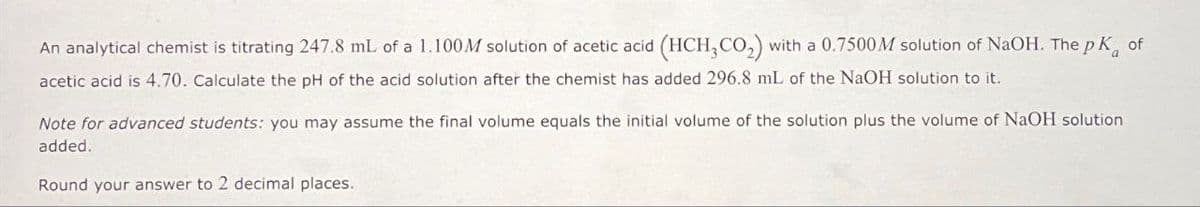 An analytical chemist is titrating 247.8 mL of a 1.100M solution of acetic acid (HCH, CO₂) with a 0.7500M solution of NaOH. The pK of
acetic acid is 4.70. Calculate the pH of the acid solution after the chemist has added 296.8 mL of the NaOH solution to it.
Note for advanced students: you may assume the final volume equals the initial volume of the solution plus the volume of NaOH solution
added.
Round your answer to 2 decimal places.