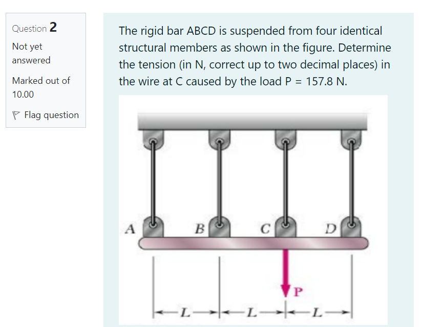 Question 2
The rigid bar ABCD is suspended from four identical
Not yet
structural members as shown in the figure. Determine
answered
the tension (in N, correct up to two decimal places) in
Marked out of
the wire at C caused by the load P = 157.8 N.
10.00
P Flag question
C
L-
