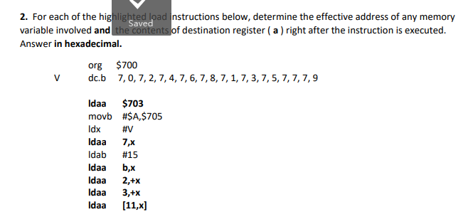 2. For each of the highlighted load instructions below, determine the effective address of any memory
variable involved and the contents of destination register ( a ) right after the instruction is executed.
Saved
Answer in hexadecimal.
org $700
dc.b 7,0, 7, 2, 7, 4, 7, 6, 7, 8, 7, 1, 7, 3,7, 5, 7, 7, 7,9
$703
movb #$A,$705
Idaa
Idx
#V
Idaa
7,x
Idab
#15
Idaa
b,x
2,+x
3,+x
[11,x]
Idaa
Idaa
Idaa
