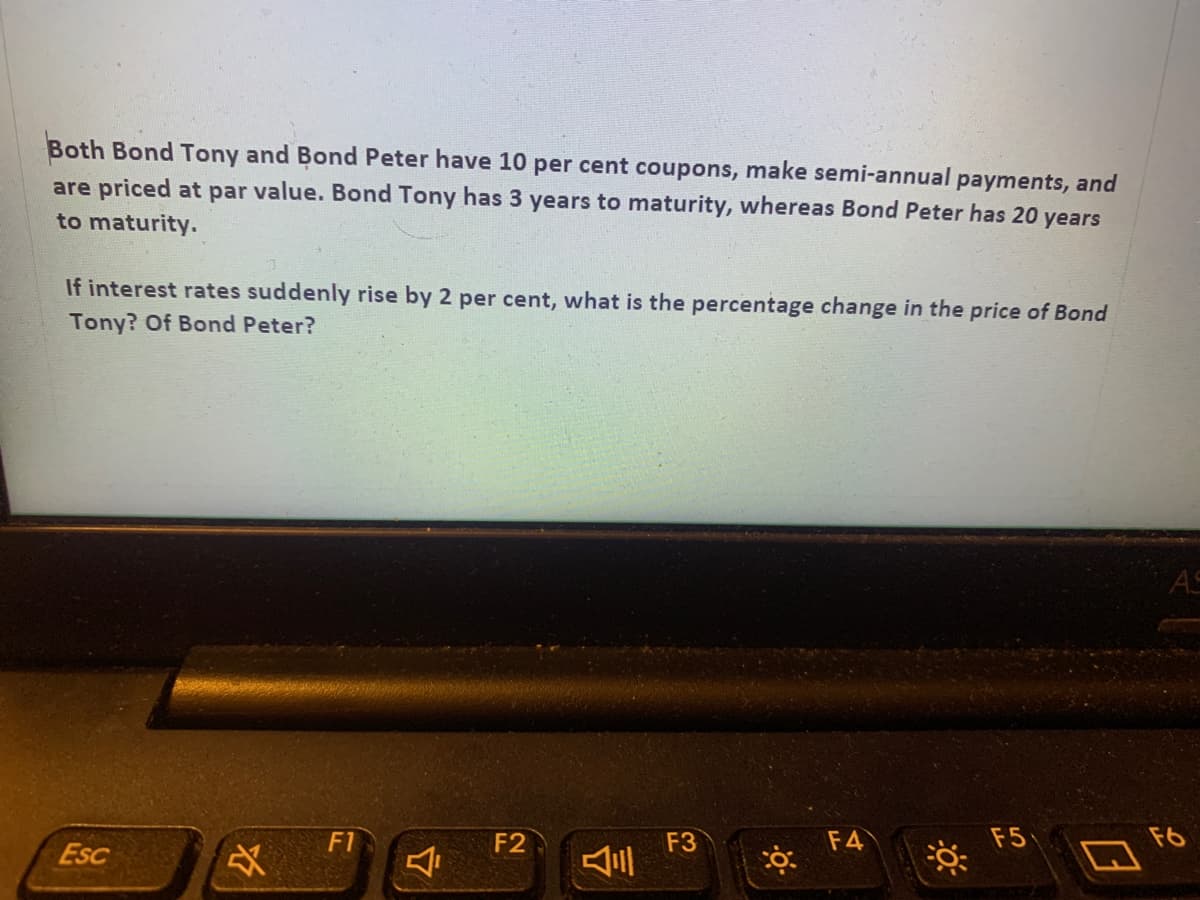 Both Bond Tony and Bond Peter have 10 per cent coupons, make semi-annual payments, and
are priced at par value. Bond Tony has 3 years to maturity, whereas Bond Peter has 20 years
to maturity.
If interest rates suddenly rise by 2 per cent, what is the percentage change in the price of Bond
Tony? Of Bond Peter?
AS
F5
F6
F3
三
F1
F2
F4
Esc
