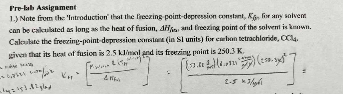 Pre-lab Assignment
1.) Note from the 'Introduction' that the
freezing-point-depression constant, Kfp, for any solvent
can be calculated as long as the heat of fusion, AHfus, and freezing point of the solvent is known.
Calculate the freezing-point-depression constant (in SI units) for carbon tetrachloride, CC14,
given that its heat of fusion is 2.5 kJ/mol and its freezing point is 250.3 K.
M solvent & (TF Solvet)
AIFUD
- molor Mod
1=0,0821 LATM/ molk
~14=153.82glangs
Кы
=
latm
(153.82 $7) (0.0821 (ar) (250.5x)²
2
2.5 123/M/G\
