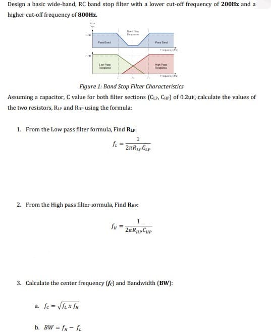 Design a basic wide-band, RC band stop filter with a lower cut-off frequency of 200Hz and a
higher cut-off frequency of 800HZ.
Fa
Pau tand
Pan Bard
Fregarey
Lon Pan
High Pam
Raspon
Raspone
Figure 1: Band Stop Filter Characteristics
Assuming a capacitor, C value for both filter sections (CLP, CHP) of 0.2ur, calculate the values of
the two resistors, RuP and Rup using the formula:
1. From the Low pass filter formula, Find RLp:
1
fi =
2. From the High pass filter iormula, Find Rup:
1
fu = 2nRupCuP
3. Calculate the center frequency (fe) and Bandwidth (BW):
a. fc = VfL x fu
b. BW = fu - fL
