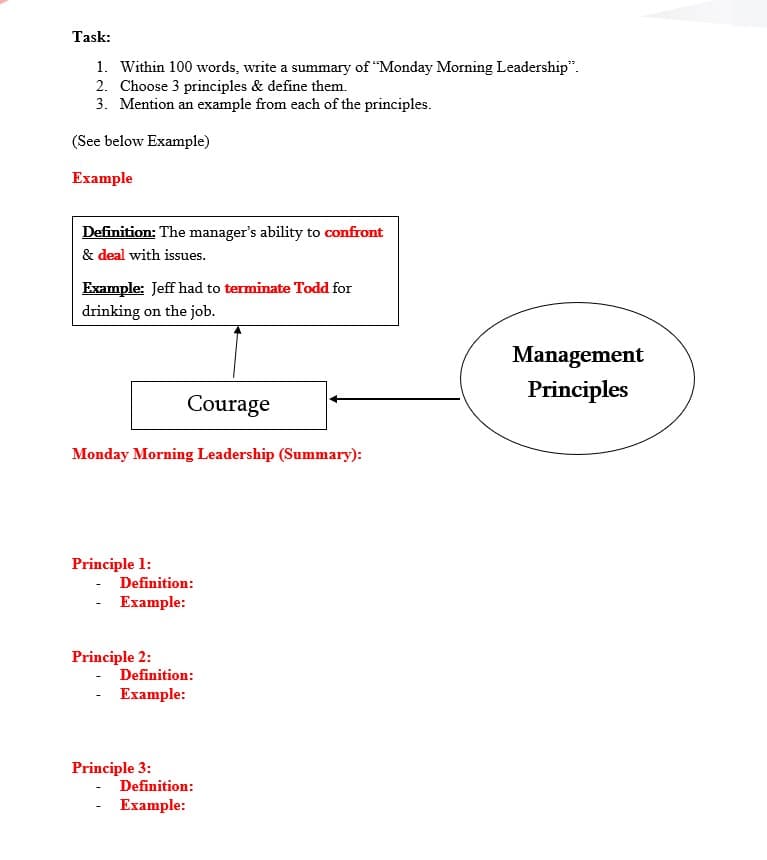 Task:
1. Within 100 words, write a summary of "Monday Morning Leadership".
2. Choose 3 principles & define them.
3. Mention an example from each of the principles.
(See below Example)
Example
Definition: The manager's ability to confront
& deal with issues.
Example: Jeff had to terminate Todd for
drinking on the job.
Management
Principles
Courage
Monday Morning Leadership (Summary):
Principle 1:
- Definition:
- Example:
Principle 2:
- Definition:
- Example:
Principle 3:
Definition:
- Example:
