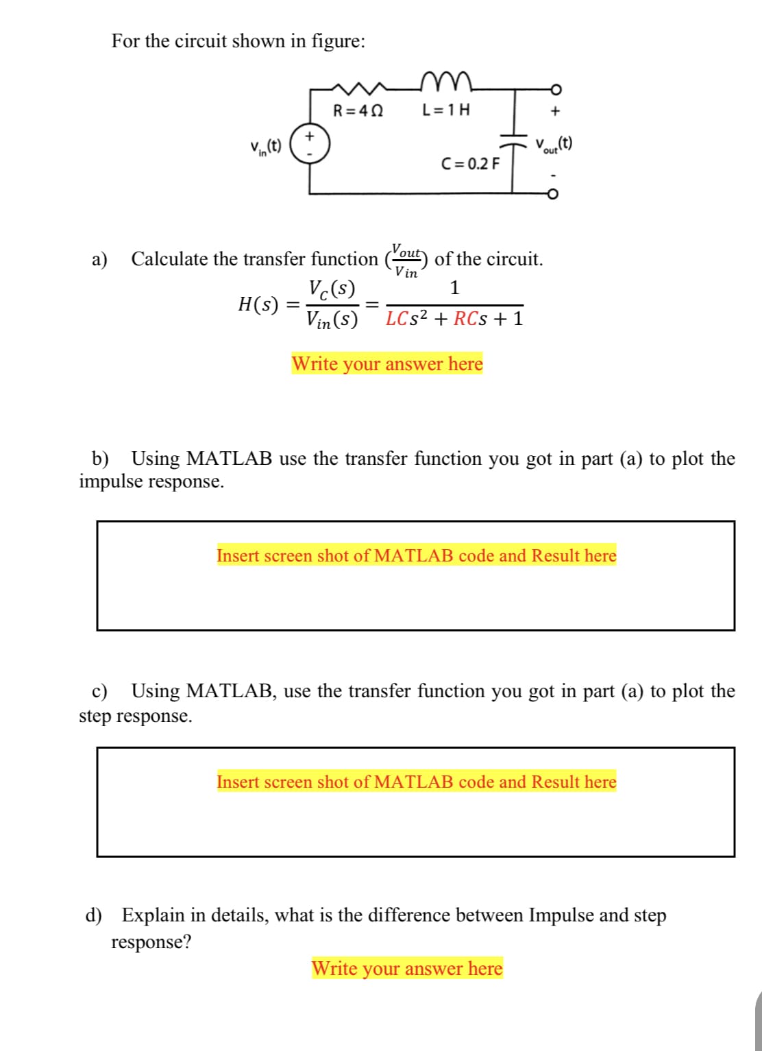 For the circuit shown in figure:
R= 40
L=1H
V„(t) (
our (t)
C= 0.2 F
a) Calculate the transfer function (out) of the circuit.
Vin
Vc(s)
H(s) =
1
Vin (s)
LCs² + RCs +1
Write
your answer here
b) Using MATLAB use the transfer function you got in part (a) to plot the
impulse response.
Insert screen shot of MATLAB code and Result here
c) Using MATLAB, use the transfer function you got in part (a) to plot the
step response.
Insert screen shot of MATLAB code and Result here
d) Explain in details, what is the difference between Impulse and step
response?
Write your answer here
