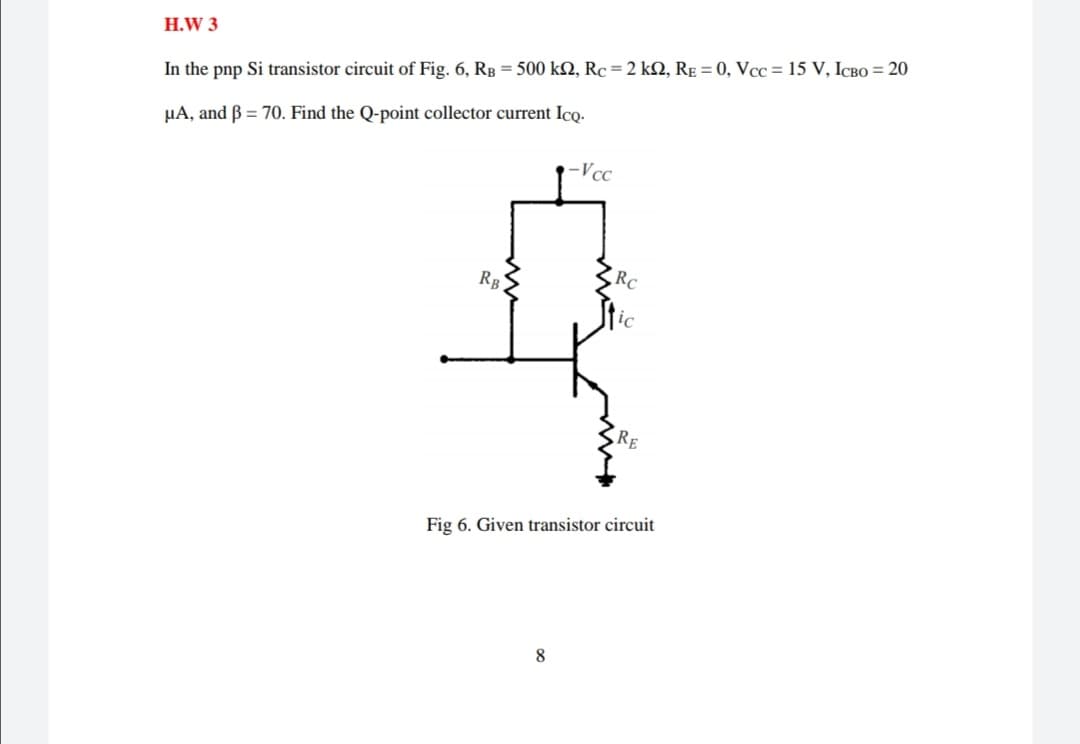 H.W 3
In the pnp Si transistor circuit of Fig. 6, Rp = 500 k2, Rc=2 kN, RE = 0, Vcc = 15 V, ICBO = 20
µA, and B = 70. Find the Q-point collector current Ico.
-Vcc
RC
RB
RE
Fig 6. Given transistor circuit
8
