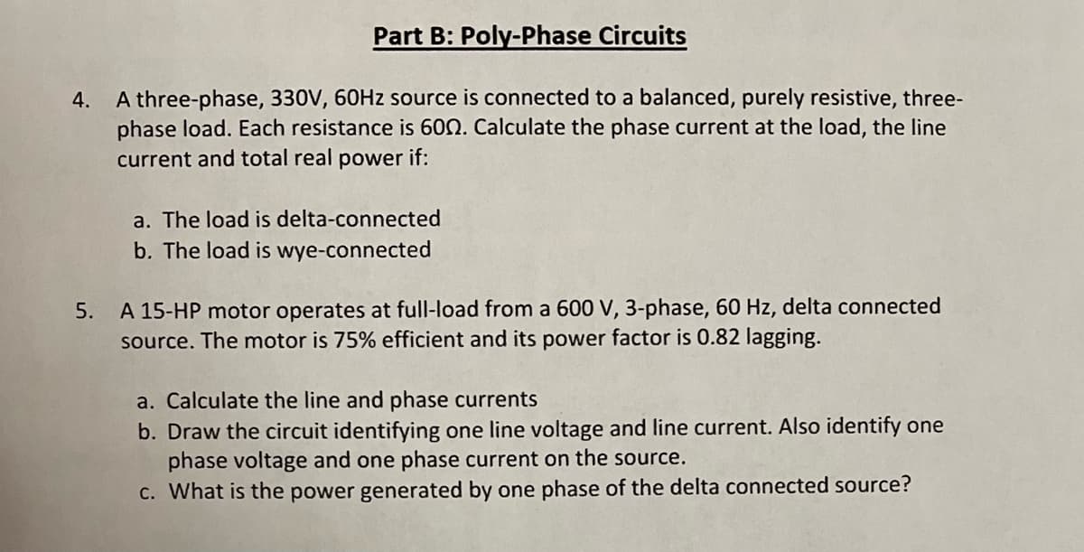 Part B: Poly-Phase Circuits
A three-phase, 330V, 60HZ source is connected to a balanced, purely resistive, three-
phase load. Each resistance is 600. Calculate the phase current at the load, the line
current and total real power if:
4.
a. The load is delta-connected
b. The load is wye-connected
A 15-HP motor operates at full-load from a 600 V, 3-phase, 60 Hz, delta connected
source. The motor is 75% efficient and its power factor is 0.82 lagging.
5.
a. Calculate the line and phase currents
b. Draw the circuit identifying one line voltage and line current. Also identify one
phase voltage and one phase current on the source.
C. What is the power generated by one phase of the delta connected source?
