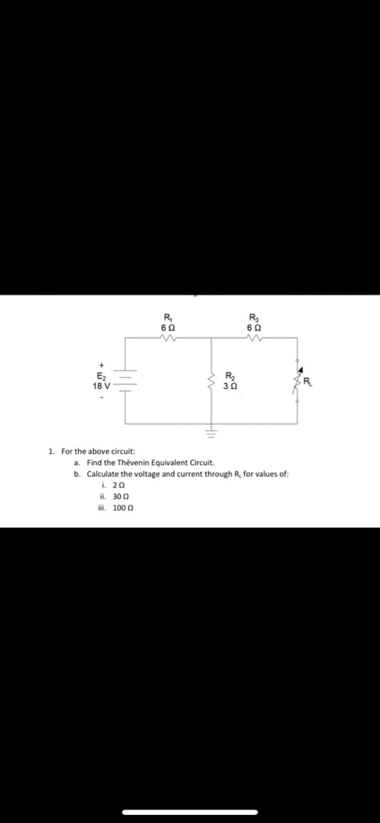 18 V
1. For the above circuit:
R₁
602
R₂
302
R3
602
a. Find the Thévenin Equivalent Circuit.
b Calculate the voltage and current through R, for values of:
i. ΖΩ
3002
iii. 1000