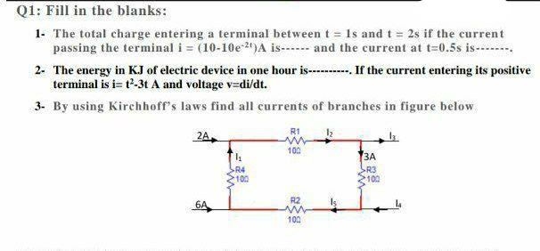 Q1: Fill in the blanks:
1- The total charge entering a terminal between t = Is and t = 2s if the current
passing the terminal i = (10-10e-2)A is------ and the current at t=0.5s is-------.
2- The energy in KJ of electric device in one hour is-- If the current entering its positive
terminal is i= t'-3t A and voltage v=di/dt.
3- By using Kirchhoff's laws find all currents of branches in figure below
R1
2A.
102
ЗА
SR4
SR3
100
100
R2
6A
100
